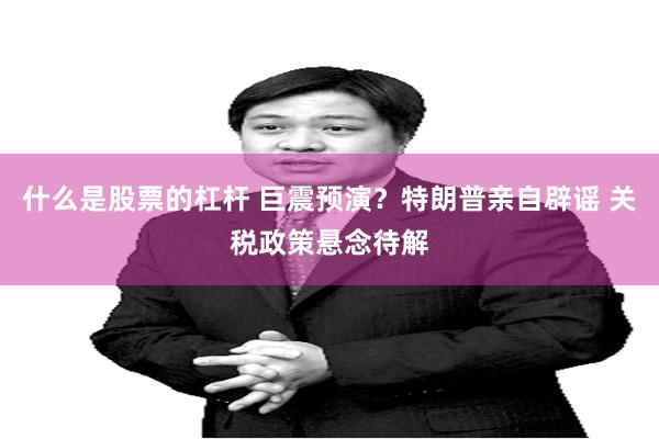 什么是股票的杠杆 巨震预演？特朗普亲自辟谣 关税政策悬念待解