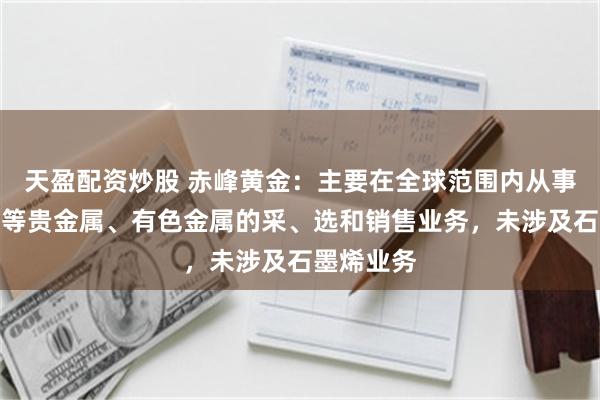 天盈配资炒股 赤峰黄金：主要在全球范围内从事黄金、铜等贵金属、有色金属的采、选和销售业务，未涉及石墨烯业务
