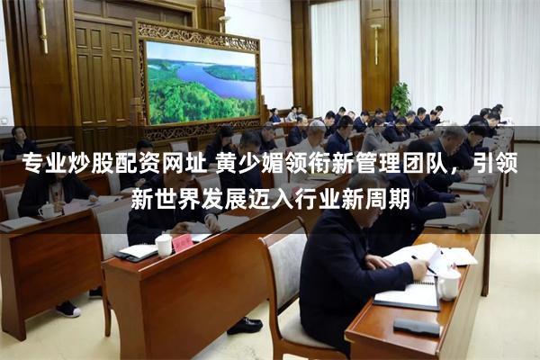 专业炒股配资网址 黄少媚领衔新管理团队，引领新世界发展迈入行业新周期