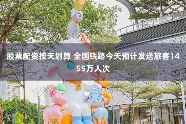 股票配资按天划算 全国铁路今天预计发送旅客1455万人次