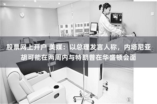 股票网上开户 美媒：以总理发言人称，内塔尼亚胡可能在两周内与特朗普在华盛顿会面