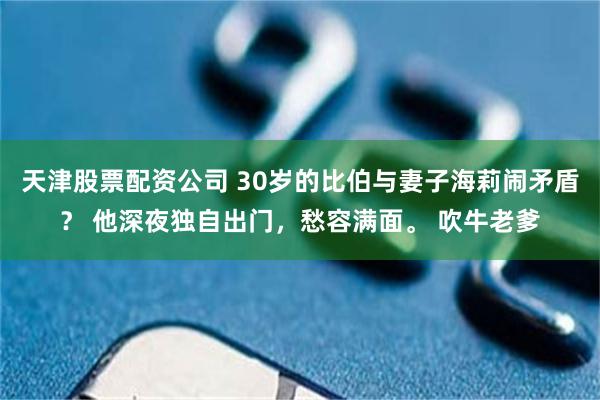 天津股票配资公司 30岁的比伯与妻子海莉闹矛盾？ 他深夜独自出门，愁容满面。 吹牛老爹