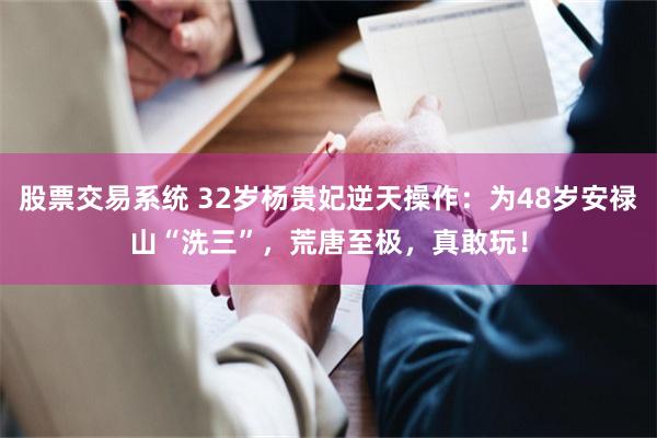 股票交易系统 32岁杨贵妃逆天操作：为48岁安禄山“洗三”，荒唐至极，真敢玩！