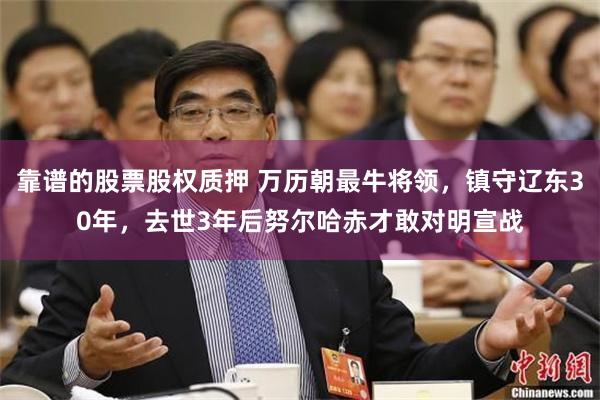 靠谱的股票股权质押 万历朝最牛将领，镇守辽东30年，去世3年后努尔哈赤才敢对明宣战