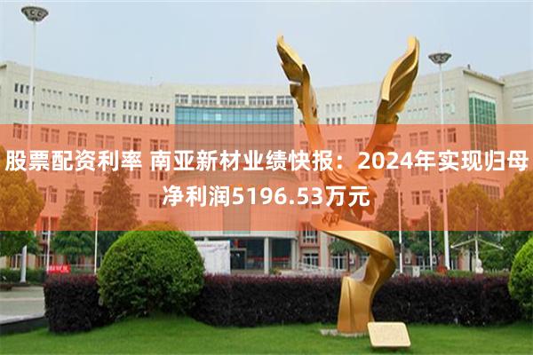 股票配资利率 南亚新材业绩快报：2024年实现归母净利润5196.53万元