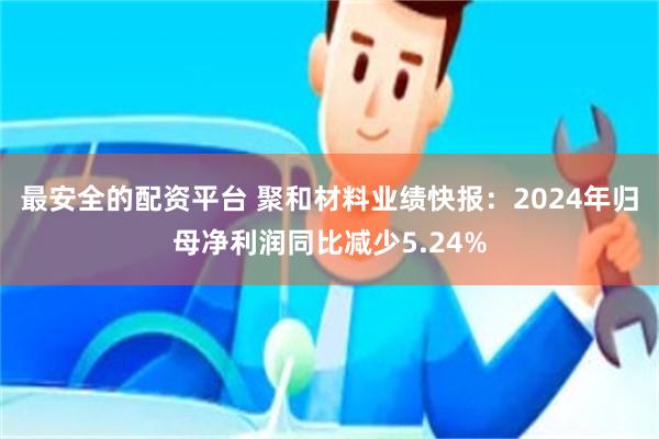 最安全的配资平台 聚和材料业绩快报：2024年归母净利润同比减少5.24%