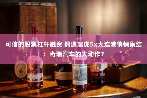 可信的股票杠杆融资 偶遇瑞虎5x大连港悄悄集结：奇瑞汽车的大动作？