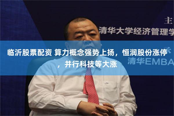 临沂股票配资 算力概念强势上扬，恒润股份涨停，并行科技等大涨