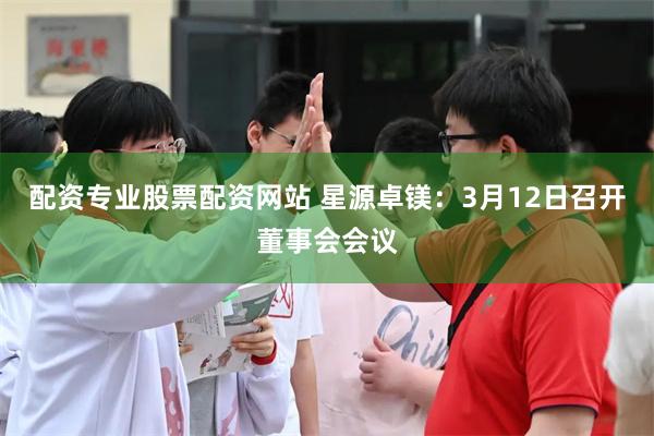 配资专业股票配资网站 星源卓镁：3月12日召开董事会会议