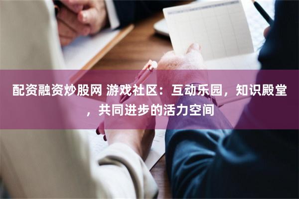 配资融资炒股网 游戏社区：互动乐园，知识殿堂，共同进步的活力空间