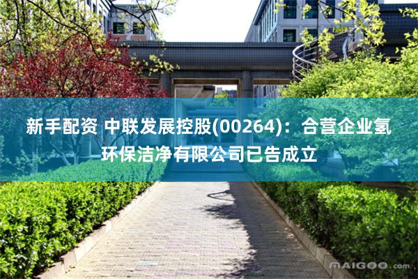 新手配资 中联发展控股(00264)：合营企业氢环保洁净有限公司已告成立