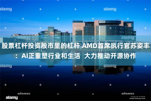 股票杠杆投资股市里的杠杆 AMD首席执行官苏姿丰：AI正重塑行业和生活  大力推动开源协作