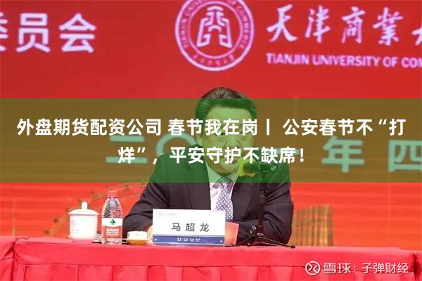 外盘期货配资公司 春节我在岗丨 公安春节不“打烊”，平安守护不缺席！