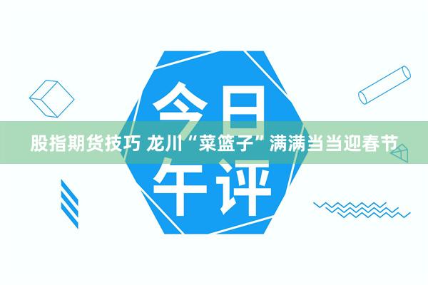 股指期货技巧 龙川“菜篮子”满满当当迎春节