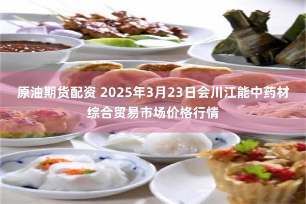 原油期货配资 2025年3月23日会川江能中药材综合贸易市场价格行情