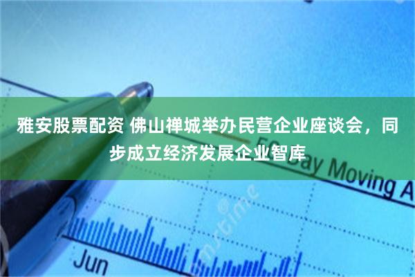 雅安股票配资 佛山禅城举办民营企业座谈会，同步成立经济发展企业智库