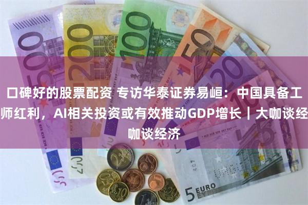 口碑好的股票配资 专访华泰证券易峘：中国具备工程师红利，AI相关投资或有效推动GDP增长｜大咖谈经济