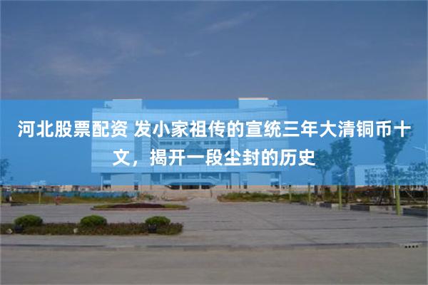 河北股票配资 发小家祖传的宣统三年大清铜币十文，揭开一段尘封的历史