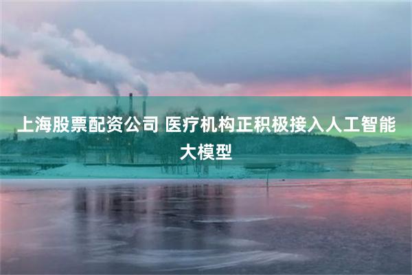 上海股票配资公司 医疗机构正积极接入人工智能大模型