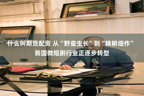 什么叫期货配资 从“野蛮生长”到“精耕细作” 我国微短剧行业正逐步转型