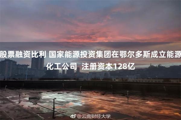股票融资比利 国家能源投资集团在鄂尔多斯成立能源化工公司  注册资本128亿