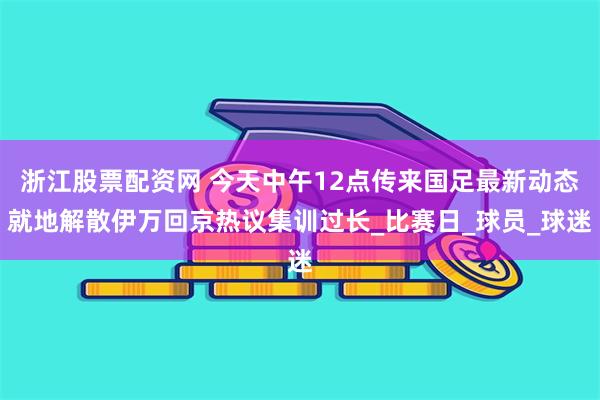 浙江股票配资网 今天中午12点传来国足最新动态就地解散伊万回京热议集训过长_比赛日_球员_球迷