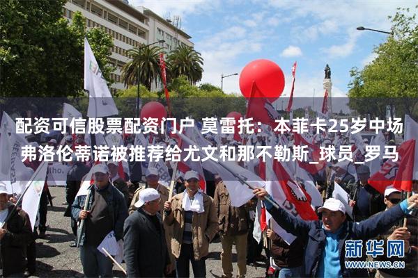 配资可信股票配资门户 莫雷托：本菲卡25岁中场弗洛伦蒂诺被推荐给尤文和那不勒斯_球员_罗马