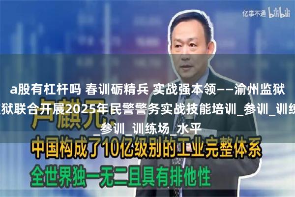 a股有杠杆吗 春训砺精兵 实战强本领——渝州监狱、女子监狱联合开展2025年民警警务实战技能培训_参训_训练场_水平