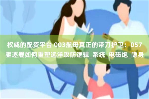 权威的配资平台 003航母真正的带刀护卫：057驱逐舰如何重塑远洋攻防逻辑_系统_电磁炮_隐身