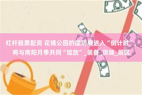 杠杆股票配资 花镜公园的国防展进入“倒计时”，将与南阳月季共同“绽放”_装备_顶端_展区