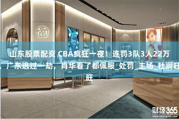 山东股票配资 CBA疯狂一夜！连罚3队3人22万，广东逃过一劫，肖华看了都佩服_处罚_主场_杜润旺