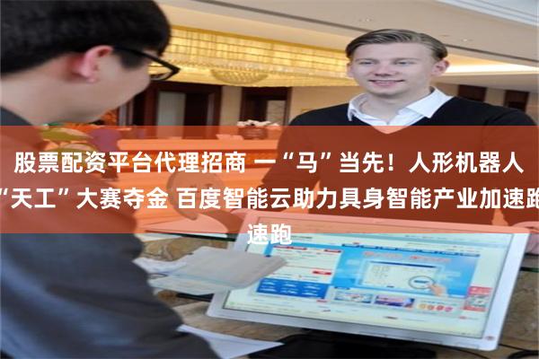 股票配资平台代理招商 一“马”当先！人形机器人“天工”大赛夺金 百度智能云助力具身智能产业加速跑
