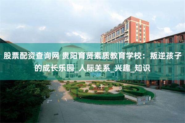 股票配资查询网 贵阳育贤素质教育学校：叛逆孩子的成长乐园_人际关系_兴趣_知识