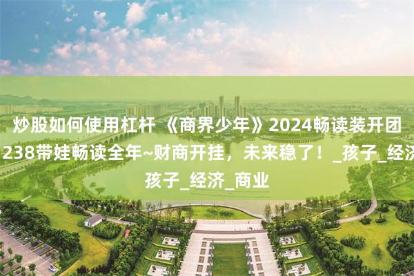 炒股如何使用杠杆 《商界少年》2024畅读装开团啦！￥238带娃畅读全年~财商开挂，未来稳了！_孩子_经济_商业