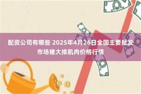 配资公司有哪些 2025年4月26日全国主要批发市场猪大排肌肉价格行情