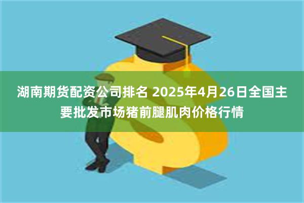 湖南期货配资公司排名 2025年4月26日全国主要批发市场猪前腿肌肉价格行情