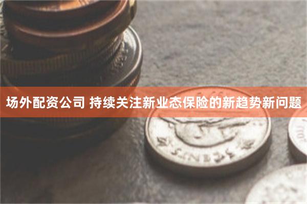 场外配资公司 持续关注新业态保险的新趋势新问题