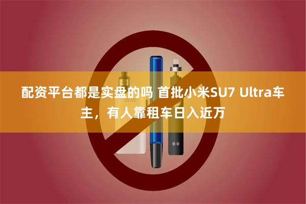 配资平台都是实盘的吗 首批小米SU7 Ultra车主，有人靠租车日入近万