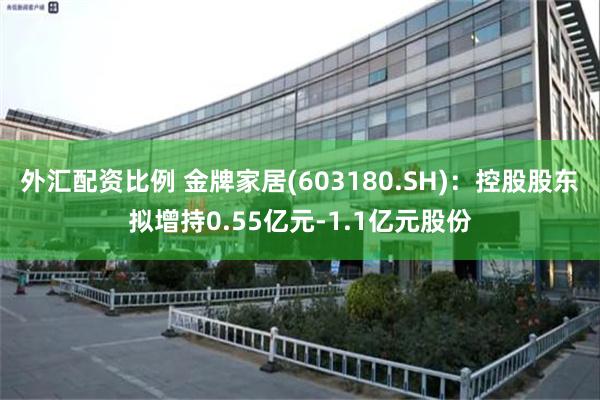 外汇配资比例 金牌家居(603180.SH)：控股股东拟增持0.55亿元-1.1亿元股份