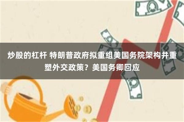 炒股的杠杆 特朗普政府拟重组美国务院架构并重塑外交政策？美国务卿回应