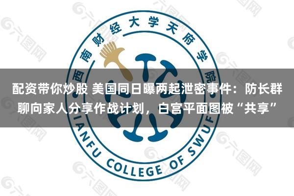 配资带你炒股 美国同日曝两起泄密事件：防长群聊向家人分享作战计划，白宫平面图被“共享”