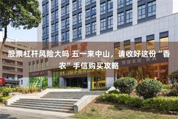 股票杠杆风险大吗 五一来中山，请收好这份“香农”手信购买攻略