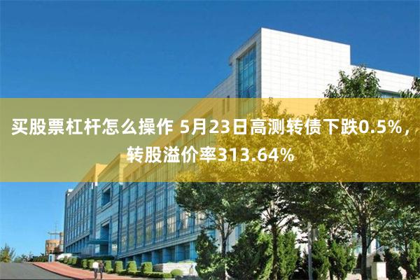 买股票杠杆怎么操作 5月23日高测转债下跌0.5%，转股溢价率313.64%