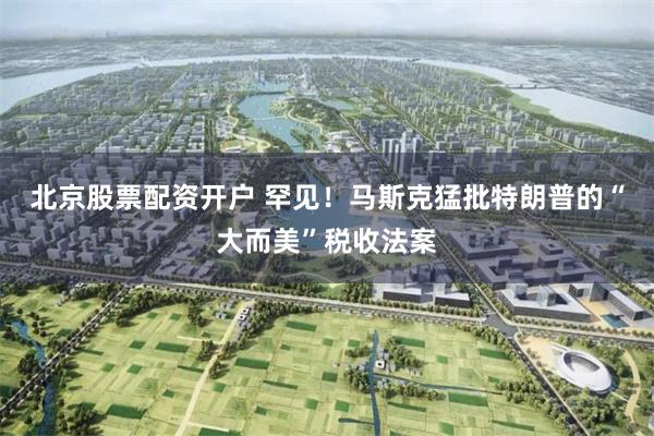 北京股票配资开户 罕见！马斯克猛批特朗普的“大而美”税收法案