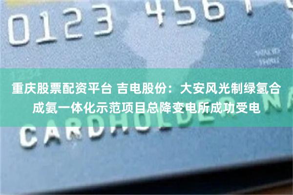 重庆股票配资平台 吉电股份：大安风光制绿氢合成氨一体化示范项目总降变电所成功受电