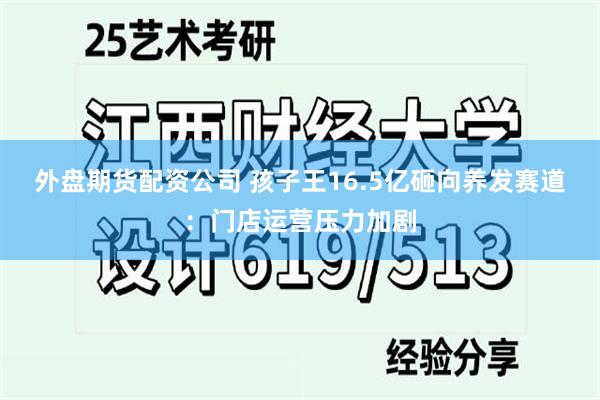 外盘期货配资公司 孩子王16.5亿砸向养发赛道：门店运营压力加剧