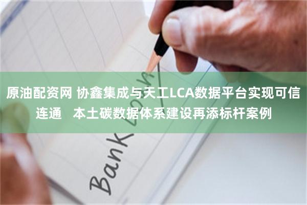 原油配资网 协鑫集成与天工LCA数据平台实现可信连通   本土碳数据体系建设再添标杆案例
