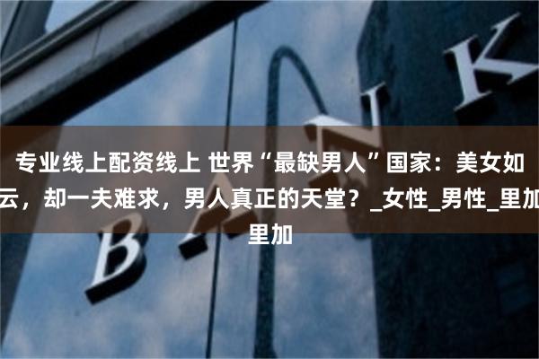 专业线上配资线上 世界“最缺男人”国家：美女如云，却一夫难求，男人真正的天堂？_女性_男性_里加