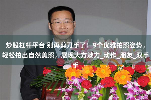炒股杠杆平台 别再剪刀手了！9个优雅拍照姿势，轻松拍出自然美照，展现大方魅力_动作_朋友_双手