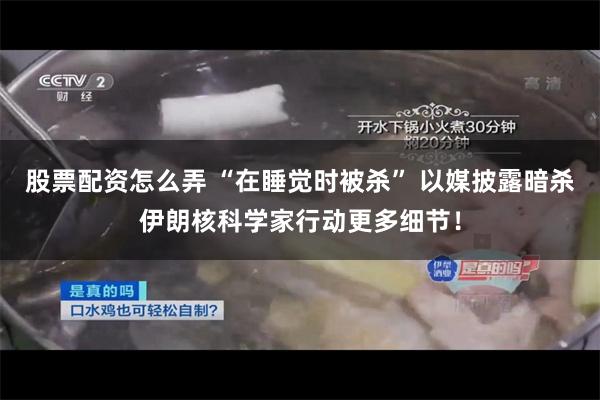 股票配资怎么弄 “在睡觉时被杀” 以媒披露暗杀伊朗核科学家行动更多细节！